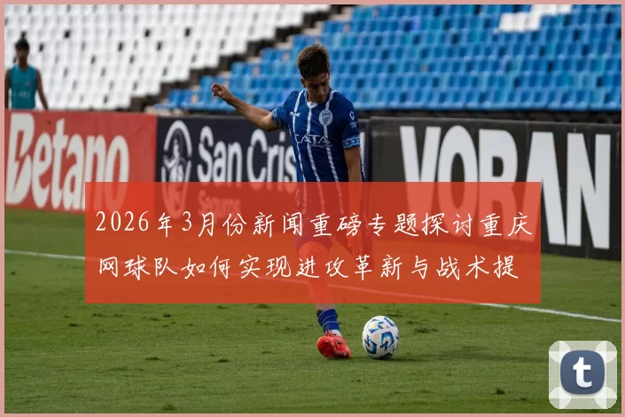 2026年3月份新闻重磅专题探讨重庆网球队如何实现进攻革新与战术提升的全新策略与实践
