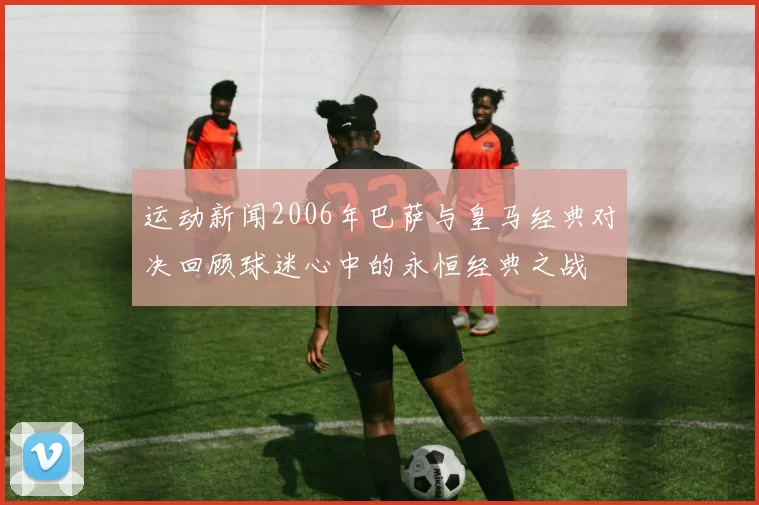 运动新闻2006年巴萨与皇马经典对决回顾球迷心中的永恒经典之战