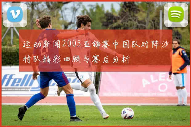 运动新闻2005亚锦赛中国队对阵沙特队精彩回顾与赛后分析