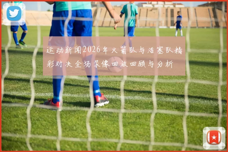 运动新闻2026年火箭队与活塞队精彩对决全场录像回放回顾与分析